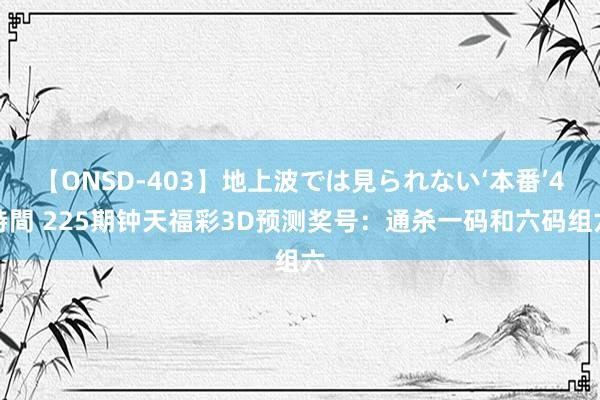 【ONSD-403】地上波では見られない‘本番’4時間 225期钟天福彩3D预测奖号：通杀一码和六码组六