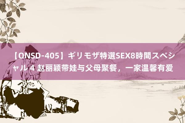 【ONSD-405】ギリモザ特選SEX8時間スペシャル 4 赵丽颖带娃与父母聚餐，一家温馨有爱