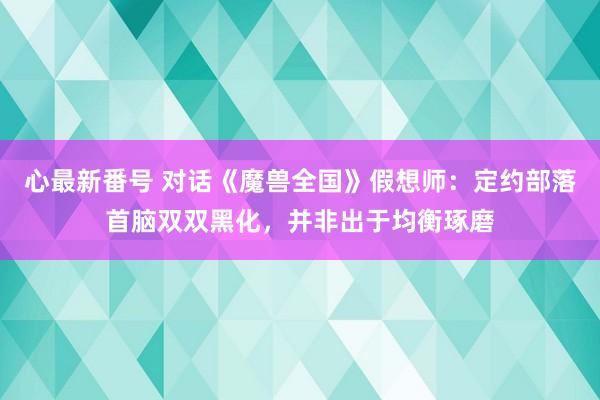 心最新番号 对话《魔兽全国》假想师：定约部落首脑双双黑化，并非出于均衡琢磨