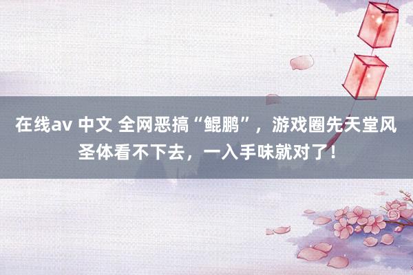 在线av 中文 全网恶搞“鲲鹏”，游戏圈先天堂风圣体看不下去，一入手味就对了！