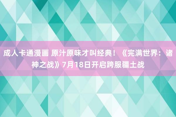 成人卡通漫画 原汁原味才叫经典！《完满世界：诸神之战》7月18日开启跨服疆土战